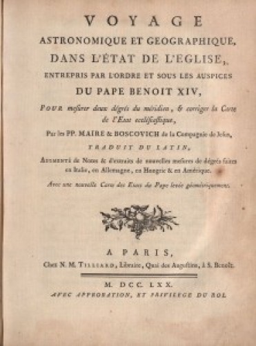 Voyage astronomique et geographique dans l'Etat de l'Eglise  : entrepris par l'ordre et sous les auspices du pape Benoit XIV pour mesurer deux degres du meridien & corriger la carte de l'Etat ecclesiastique / par les pp. Maire & Boscovich ... traduit du latin, augmente de notes & d'extraits de nouvelles mesures de degres faites en Italie, en Allemagne, en Hongrie & en Amerique